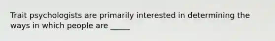 Trait psychologists are primarily interested in determining the ways in which people are _____