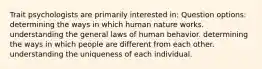 Trait psychologists are primarily interested in: Question options: determining the ways in which human nature works. understanding the general laws of human behavior. determining the ways in which people are different from each other. understanding the uniqueness of each individual.