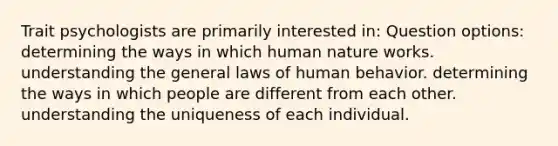 Trait psychologists are primarily interested in: Question options: determining the ways in which human nature works. understanding the general laws of human behavior. determining the ways in which people are different from each other. understanding the uniqueness of each individual.