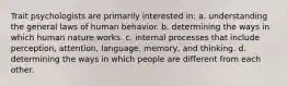 Trait psychologists are primarily interested in: a. understanding the general laws of human behavior. b. determining the ways in which human nature works. c. internal processes that include perception, attention, language, memory, and thinking. d. determining the ways in which people are different from each other.