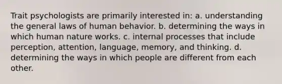 Trait psychologists are primarily interested in: a. understanding the general laws of human behavior. b. determining the ways in which human nature works. c. internal processes that include perception, attention, language, memory, and thinking. d. determining the ways in which people are different from each other.