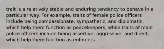 trait is a relatively stable and enduring tendency to behave in a particular way. For example, traits of female police officers include being compassionate, sympathetic, and diplomatic, which help them function as peacekeepers, while traits of male police officers include being assertive, aggressive, and direct, which help them function as enforcers. .