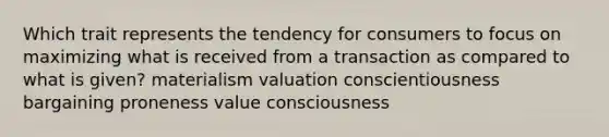 Which trait represents the tendency for consumers to focus on maximizing what is received from a transaction as compared to what is given? materialism valuation conscientiousness bargaining proneness value consciousness