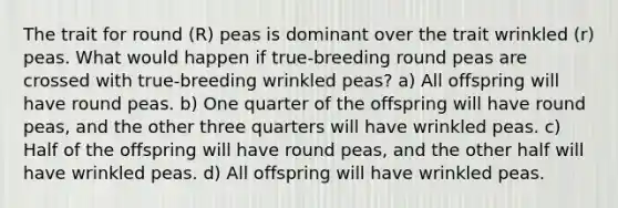 The trait for round (R) peas is dominant over the trait wrinkled (r) peas. What would happen if true-breeding round peas are crossed with true-breeding wrinkled peas? a) All offspring will have round peas. b) One quarter of the offspring will have round peas, and the other three quarters will have wrinkled peas. c) Half of the offspring will have round peas, and the other half will have wrinkled peas. d) All offspring will have wrinkled peas.