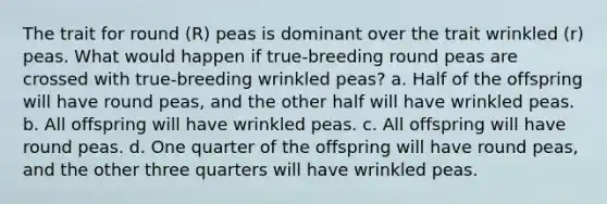 The trait for round (R) peas is dominant over the trait wrinkled (r) peas. What would happen if true-breeding round peas are crossed with true-breeding wrinkled peas? a. Half of the offspring will have round peas, and the other half will have wrinkled peas. b. All offspring will have wrinkled peas. c. All offspring will have round peas. d. One quarter of the offspring will have round peas, and the other three quarters will have wrinkled peas.