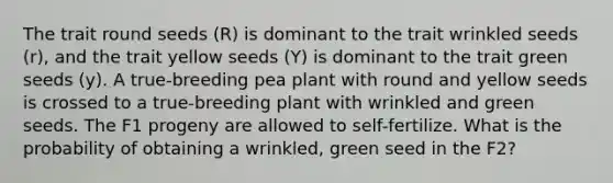 The trait round seeds (R) is dominant to the trait wrinkled seeds (r), and the trait yellow seeds (Y) is dominant to the trait green seeds (y). A true-breeding pea plant with round and yellow seeds is crossed to a true-breeding plant with wrinkled and green seeds. The F1 progeny are allowed to self-fertilize. What is the probability of obtaining a wrinkled, green seed in the F2?