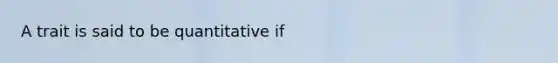 A trait is said to be quantitative if