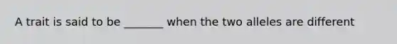 A trait is said to be _______ when the two alleles are different