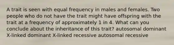 A trait is seen with equal frequency in males and females. Two people who do not have the trait might have offspring with the trait at a frequency of approximately 1 in 4. What can you conclude about the inheritance of this trait? autosomal dominant X-linked dominant X-linked recessive autosomal recessive