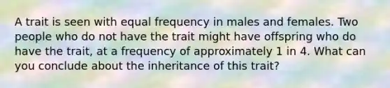 A trait is seen with equal frequency in males and females. Two people who do not have the trait might have offspring who do have the trait, at a frequency of approximately 1 in 4. What can you conclude about the inheritance of this trait?