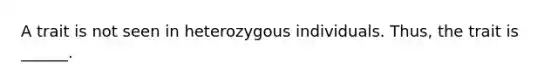 A trait is not seen in heterozygous individuals. Thus, the trait is ______.