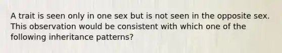 A trait is seen only in one sex but is not seen in the opposite sex. This observation would be consistent with which one of the following inheritance patterns?