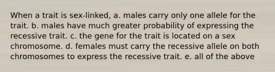 When a trait is sex-linked, a. males carry only one allele for the trait. b. males have much greater probability of expressing the recessive trait. c. the gene for the trait is located on a sex chromosome. d. females must carry the recessive allele on both chromosomes to express the recessive trait. e. all of the above