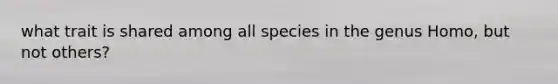 what trait is shared among all species in the genus Homo, but not others?