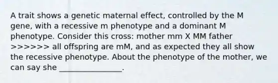 A trait shows a genetic maternal effect, controlled by the M gene, with a recessive m phenotype and a dominant M phenotype. Consider this cross: mother mm X MM father >>>>>> all offspring are mM, and as expected they all show the recessive phenotype. About the phenotype of the mother, we can say she ________________.