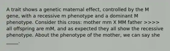 A trait shows a genetic maternal effect, controlled by the M gene, with a recessive m phenotype and a dominant M phenotype. Consider this cross: mother mm X MM father >>>> all offspring are mM, and as expected they all show the recessive phenotype. About the phenotype of the mother, we can say she _____.