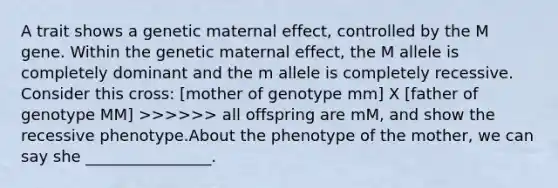 A trait shows a genetic maternal effect, controlled by the M gene. Within the genetic maternal effect, the M allele is completely dominant and the m allele is completely recessive. Consider this cross: [mother of genotype mm] X [father of genotype MM] >>>>>> all offspring are mM, and show the recessive phenotype.About the phenotype of the mother, we can say she ________________.