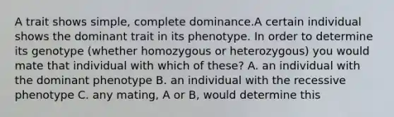 A trait shows simple, complete dominance.A certain individual shows the dominant trait in its phenotype. In order to determine its genotype (whether homozygous or heterozygous) you would mate that individual with which of these? A. an individual with the dominant phenotype B. an individual with the recessive phenotype C. any mating, A or B, would determine this