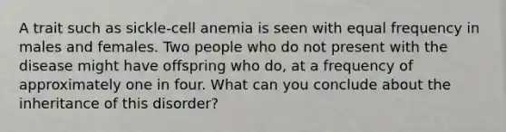 A trait such as sickle-cell anemia is seen with equal frequency in males and females. Two people who do not present with the disease might have offspring who do, at a frequency of approximately one in four. What can you conclude about the inheritance of this disorder?