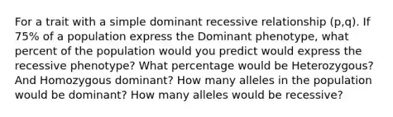 For a trait with a simple dominant recessive relationship (p,q). If 75% of a population express the Dominant phenotype, what percent of the population would you predict would express the recessive phenotype? What percentage would be Heterozygous? And Homozygous dominant? How many alleles in the population would be dominant? How many alleles would be recessive?