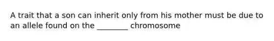 A trait that a son can inherit only from his mother must be due to an allele found on the ________ chromosome