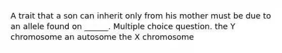 A trait that a son can inherit only from his mother must be due to an allele found on ______. Multiple choice question. the Y chromosome an autosome the X chromosome