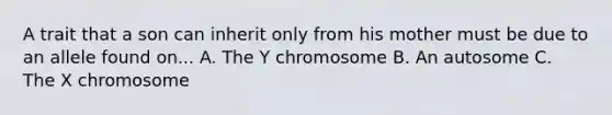 A trait that a son can inherit only from his mother must be due to an allele found on... A. The Y chromosome B. An autosome C. The X chromosome