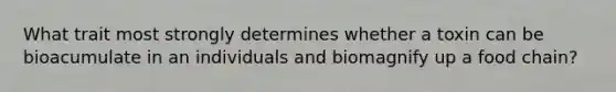 What trait most strongly determines whether a toxin can be bioacumulate in an individuals and biomagnify up a food chain?