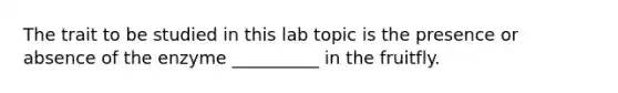 The trait to be studied in this lab topic is the presence or absence of the enzyme __________ in the fruitfly.