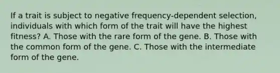 If a trait is subject to negative frequency-dependent selection, individuals with which form of the trait will have the highest fitness? A. Those with the rare form of the gene. B. Those with the common form of the gene. C. Those with the intermediate form of the gene.