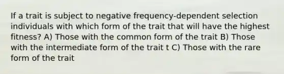 If a trait is subject to negative frequency-dependent selection individuals with which form of the trait that will have the highest fitness? A) Those with the common form of the trait B) Those with the intermediate form of the trait t C) Those with the rare form of the trait