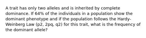 A trait has only two alleles and is inherited by complete dominance. If 64% of the individuals in a population show the dominant phenotype and if the population follows the Hardy-Weinberg Law (p2, 2pq, q2) for this trait, what is the frequency of the dominant allele?