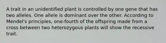 A trait in an unidentified plant is controlled by one gene that has two alleles. One allele is dominant over the other. According to Mendel's principles, one-fourth of the offspring made from a cross between two heterozygous plants will show the recessive trait.