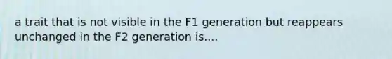 a trait that is not visible in the F1 generation but reappears unchanged in the F2 generation is....