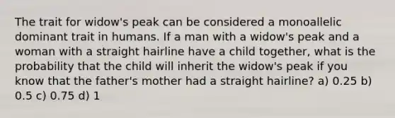 The trait for widow's peak can be considered a monoallelic dominant trait in humans. If a man with a widow's peak and a woman with a straight hairline have a child together, what is the probability that the child will inherit the widow's peak if you know that the father's mother had a straight hairline? a) 0.25 b) 0.5 c) 0.75 d) 1