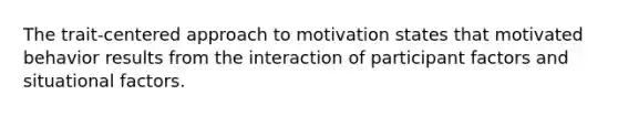 The trait-centered approach to motivation states that motivated behavior results from the interaction of participant factors and situational factors.