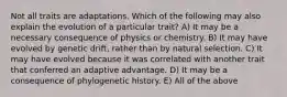 Not all traits are adaptations. Which of the following may also explain the evolution of a particular trait? A) It may be a necessary consequence of physics or chemistry. B) It may have evolved by genetic drift, rather than by natural selection. C) It may have evolved because it was correlated with another trait that conferred an adaptive advantage. D) It may be a consequence of phylogenetic history. E) All of the above