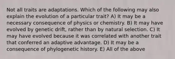 Not all traits are adaptations. Which of the following may also explain the evolution of a particular trait? A) It may be a necessary consequence of physics or chemistry. B) It may have evolved by genetic drift, rather than by natural selection. C) It may have evolved because it was correlated with another trait that conferred an adaptive advantage. D) It may be a consequence of phylogenetic history. E) All of the above