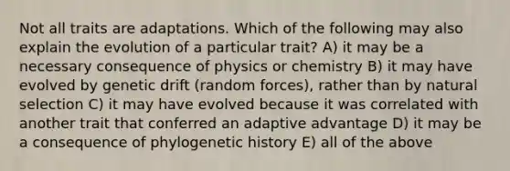 Not all traits are adaptations. Which of the following may also explain the evolution of a particular trait? A) it may be a necessary consequence of physics or chemistry B) it may have evolved by genetic drift (random forces), rather than by natural selection C) it may have evolved because it was correlated with another trait that conferred an adaptive advantage D) it may be a consequence of phylogenetic history E) all of the above