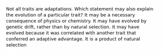 Not all traits are adaptations. Which statement may also explain the evolution of a particular trait? It may be a necessary consequence of physics or chemistry. It may have evolved by genetic drift, rather than by natural selection. It may have evolved because it was correlated with another trait that conferred an adaptive advantage. It is a product of natural selection