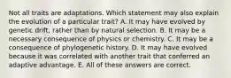 Not all traits are adaptations. Which statement may also explain the evolution of a particular trait? A. It may have evolved by genetic drift, rather than by natural selection. B. It may be a necessary consequence of physics or chemistry. C. It may be a consequence of phylogenetic history. D. It may have evolved because it was correlated with another trait that conferred an adaptive advantage. E. All of these answers are correct.