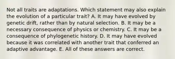 Not all traits are adaptations. Which statement may also explain the evolution of a particular trait? A. It may have evolved by genetic drift, rather than by natural selection. B. It may be a necessary consequence of physics or chemistry. C. It may be a consequence of phylogenetic history. D. It may have evolved because it was correlated with another trait that conferred an adaptive advantage. E. All of these answers are correct.