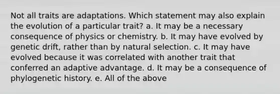 Not all traits are adaptations. Which statement may also explain the evolution of a particular trait? a. It may be a necessary consequence of physics or chemistry. b. It may have evolved by genetic drift, rather than by natural selection. c. It may have evolved because it was correlated with another trait that conferred an adaptive advantage. d. It may be a consequence of phylogenetic history. e. All of the above