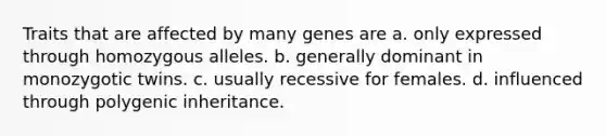 Traits that are affected by many genes are a. only expressed through homozygous alleles. b. generally dominant in monozygotic twins. c. usually recessive for females. d. influenced through polygenic inheritance.