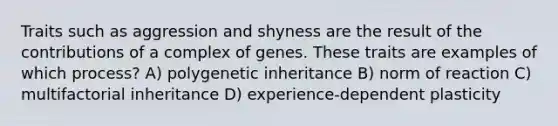 Traits such as aggression and shyness are the result of the contributions of a complex of genes. These traits are examples of which process? A) polygenetic inheritance B) norm of reaction C) multifactorial inheritance D) experience-dependent plasticity