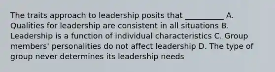 The traits approach to leadership posits that __________ A. Qualities for leadership are consistent in all situations B. Leadership is a function of individual characteristics C. Group members' personalities do not affect leadership D. The type of group never determines its leadership needs