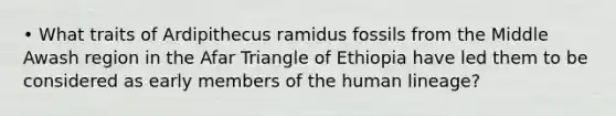 • What traits of Ardipithecus ramidus fossils from the Middle Awash region in the Afar Triangle of Ethiopia have led them to be considered as early members of the human lineage?