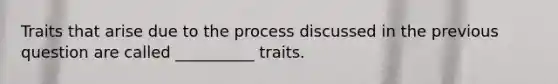 Traits that arise due to the process discussed in the previous question are called __________ traits.