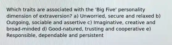 Which traits are associated with the 'Big Five' personality dimension of extraversion? a) Unworried, secure and relaxed b) Outgoing, sociable and assertive c) Imaginative, creative and broad-minded d) Good-natured, trusting and cooperative e) Responsible, dependable and persistent