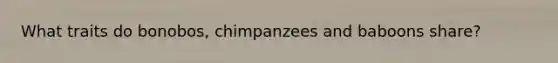 What traits do bonobos, chimpanzees and baboons share?